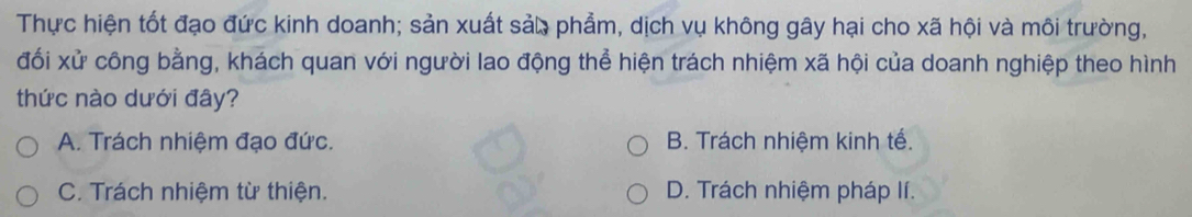 Thực hiện tốt đạo đức kinh doanh; sản xuất sảo phẩm, dịch vụ không gây hại cho xã hội và môi trường,
đối xử công bằng, khách quan với người lao động thể hiện trách nhiệm xã hội của doanh nghiệp theo hình
thức nào dưới đây?
A. Trách nhiệm đạo đức. B. Trách nhiệm kinh tế.
C. Trách nhiệm từ thiện. D. Trách nhiệm pháp lí.