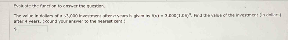 Evaluate the function to answer the question. 
The value in dollars of a $3,000 investment after n years is given by f(n)=3,000(1.05)^n. Find the value of the investment (in dollars) 
after 4 years. (Round your answer to the nearest cent.)
$□