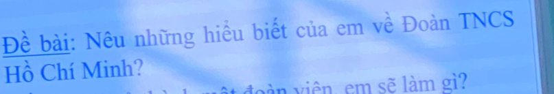 Đề bài: Nêu những hiểu biết của em về Đoàn TNCS 
Hồ Chí Minh? 
d v iên, em sẽ làm gì?