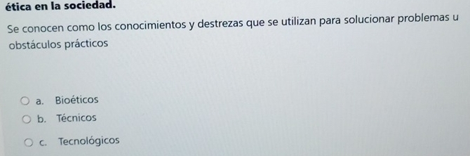 ética en la sociedad.
Se conocen como los conocimientos y destrezas que se utilizan para solucionar problemas u
obstáculos prácticos
a. Bioéticos
b. Técnicos
c. Tecnológicos