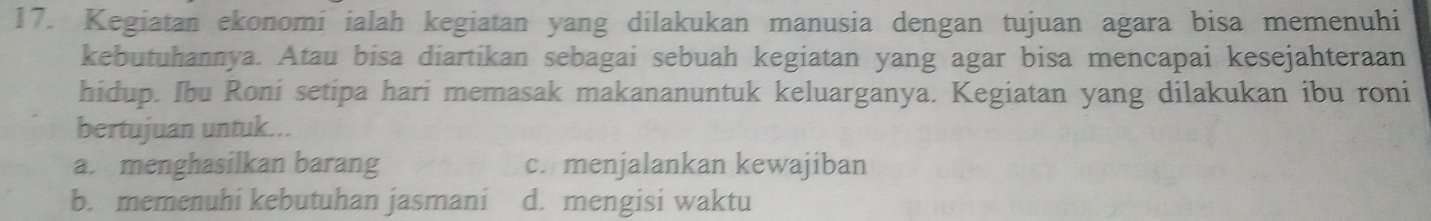 Kegiatan ekonomi ialah kegiatan yang dilakukan manusia dengan tujuan agara bisa memenuhi
kebutuhannya. Atau bisa diartikan sebagai sebuah kegiatan yang agar bisa mencapai kesejahteraan
hidup. Ibu Roni setipa hari memasak makananuntuk keluarganya. Kegiatan yang dilakukan ibu roni
bertujuan untuk...
a. menghasilkan barang c. menjalankan kewajiban
b. memenuhi kebutuhan jasmani d. mengisi waktu