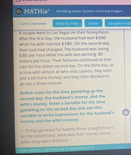 MATHia Modeling Linear Systems Involving Integers 
< Unit Overview Step-by-Step Solver Sample Probl 
A couple went to Las Vegas on their honeymoon. 
After the first  day, the husband had won $ 540
while his wife had lost $180. On the second day, 
their luck had changed. The husband was losing
$ 60 per hour while the wife was winning 30
dollars per hour. Their fortunes continued at that 
rate for the entire second day. On the third day, as 
is true with almost all who visit casinos, they both 
lost a lot more money, and they then decided to 
go see a show instead. 
Define units for the time gambling on the 
second day, the husband's money, and the 
wife's money. Enter a variable for the time 
gambling on the second day and use this 
variable to write expressions for the husband's 4
money and the wife's money. 
1. If they gambled for twenty-three straight hours
on the second day, what was their money status 
when they were finished? 
Problem: wga1Isi010 Client Version: 8.8.13 Server Version: 8.8.13