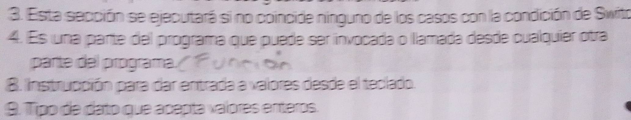 Esta sección se ejecutará si no coincide ninguno de los casos con la condición de Swito 
4. Es una parte del programa que puede ser invocada o llamada desde cualquier otra 
parte del programa. 
B. nstrucción para dar entrada a valores desde el teclado. 
9. Tipo de dato que acepta valores enteros.