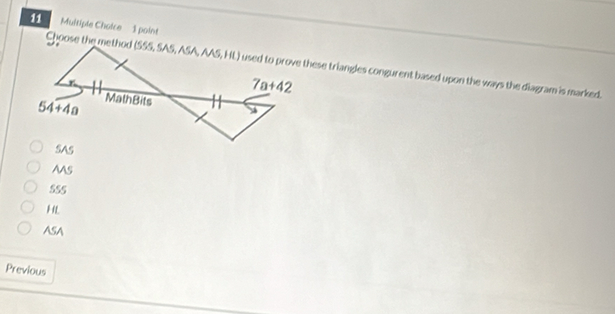 Multiple Chaice  1 point
Choose the methodused to prove these triangles congurent based upon the ways the diagram is marked.
SAS
AAS
555
HL
ASA
Previous