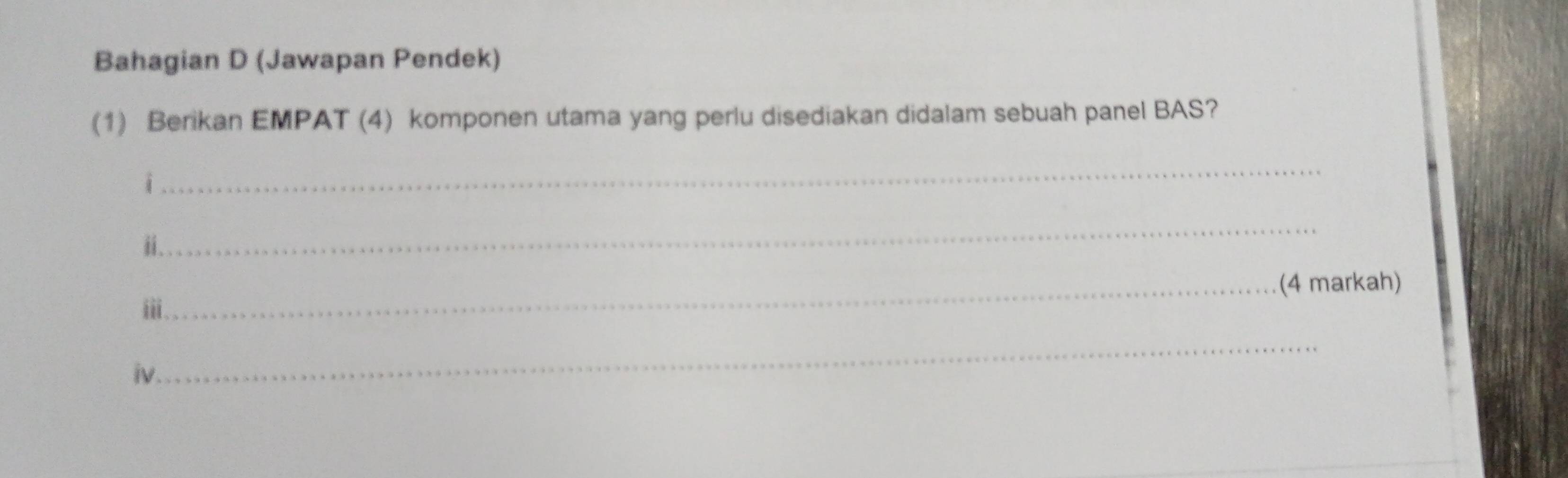 Bahagian D (Jawapan Pendek) 
(1) Berikan EMPAT (4) komponen utama yang perlu disediakan didalam sebuah panel BAS? 
i 
_ 
ii . 
_ 
_(4 markah) 
iii 
iv 
_