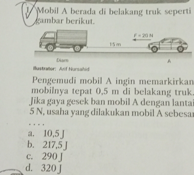 Mobil A berada di belakang truk seperti
gambar berikut.
Ilustrator: Arif Nursahid
Pengemudi mobil A ingin memarkirkan
mobilnya tepat 0,5 m di belakang truk.
Jika gaya gesek ban mobil A dengan lantai
5 N, usaha yang dilakukan mobil A sebesar
…
a. 1 10,5J
b. 2 75
c. 290 J
d. 320 J