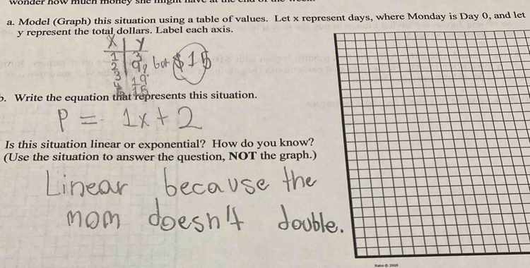 wonder how much money she mgh 
a. Model (Graph) this situation using a table of values. Let x represent days, where Monday is Day 0, and let
y represent the total dollars. Label each axis. 
b. Write the equation that represents this situation. 
Is this situation linear or exponential? How do you k 
(Use the situation to answer the question, NOT the g