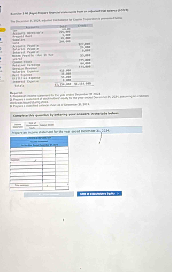 Esersise 3-16 (Alga) Prepare financial statements from an adjusted trial balance (LO3-5) 
er 58, 2024, auided that belance for Cuyste Corporation is preuented bellow 
Bequired 
1. Prepare an income statement for the year ended December 31, 2024. 
2. Prepare a statement of stockholders' equilty for the year ended December 31, 2024, assuming no common 
stock was issued during 2024. 
3. Prepare a classified balance sheet as of December 31, 2024. 
Complete this question by entering your answers in the tabs below. 
Sd d 
Suament Satuider Réanca Shae tut 
Prepare an income statement for the year ended December 31, 2024. 
Stmt of Stockholders Equity >