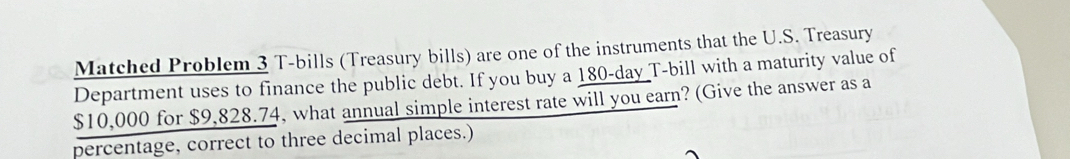 Matched Problem 3 T-bills (Treasury bills) are one of the instruments that the U.S. Treasury 
Department uses to finance the public debt. If you buy a 180-day T-bill with a maturity value of
$10,000 for $9,828.74, what annual simple interest rate will you earn? (Give the answer as a 
percentage, correct to three decimal places.)