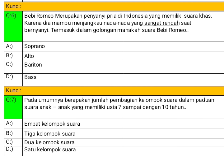 Kunci:
Q:6) Bebi Romeo Merupakan penyanyi pria di Indonesia yang memiliki suara khas.
Karena dia mampu menjangkau nada-nada yang sangat rendah saat
bernyanyi. Termasuk dalam golongan manakah suara Bebi Romeo..
A:) Soprano
B:) Alto
C:) Bariton
D:) Bass
Kunci:
Q:7) Pada umumnya berapakah jumlah pembagian kelompok suara dalam paduan
suara anak - anak yang memiliki usia 7 sampai dengan 10 tahun..
A:) Empat kelompok suara
B:) Tiga kelompok suara
C:) Dua kelompok suara
D:) Satu kelompok suara