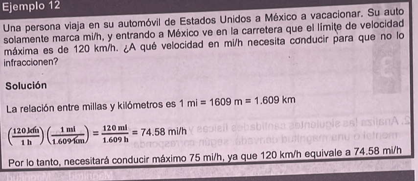 Ejemplo 12 
Una persona viaja en su automóvil de Estados Unidos a México a vacacionar. Su auto 
solamente marca mi/h, y entrando a México ve en la carretera que el límite de velocidad 
máxima es de 120 km/h. ¿A qué velocidad en mi/h necesita conducir para que no lo 
infraccionen? 
Solución 
La relación entre millas y kilómetros es 1mi=1609m=1.609km
( 120km/1h )( 1ml/1.609km )= 120ml/1.609h =74.58mi/h
Por lo tanto, necesitará conducir máximo 75 mi/h, ya que 120 km/h equivale a 74.58 mi/h