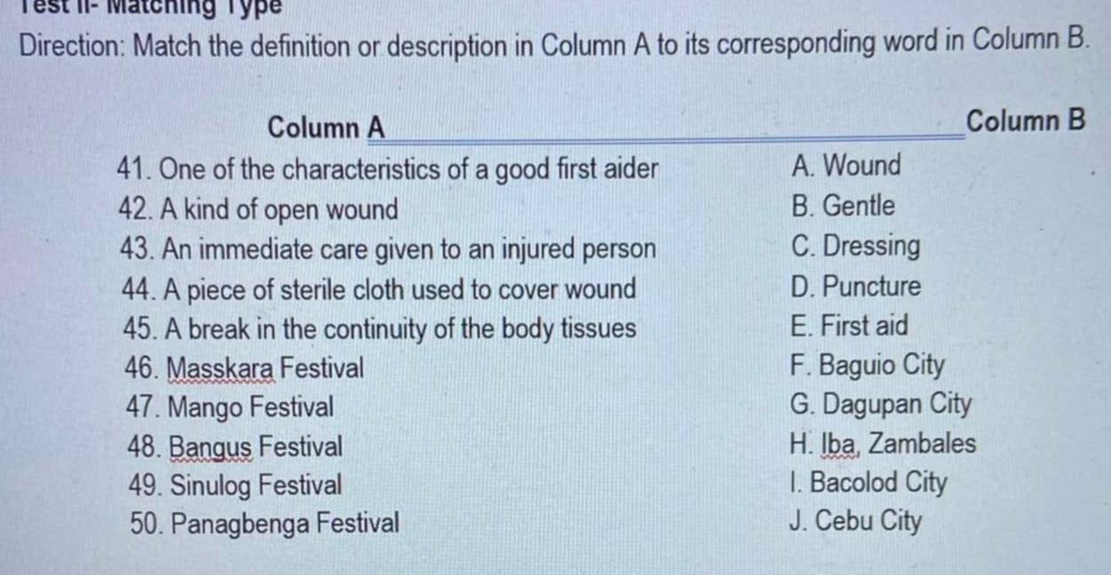 Test II- Matching Typ
Direction: Match the definition or description in Column A to its corresponding word in Column B.
Column A _Column B
41. One of the characteristics of a good first aider A. Wound
42. A kind of open wound B. Gentle
43. An immediate care given to an injured person C. Dressing
44. A piece of sterile cloth used to cover wound D. Puncture
45. A break in the continuity of the body tissues E. First aid
46. Masskara Festival F. Baguio City
47. Mango Festival G. Dagupan City
48. Bangus Festival H. lba, Zambales
49. Sinulog Festival I. Bacolod City
50. Panagbenga Festival J. Cebu City