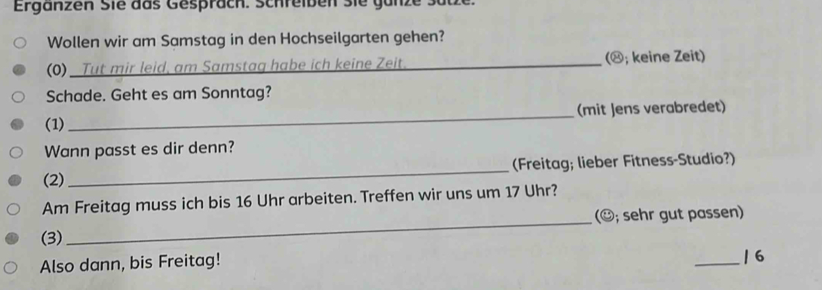 Ergänzen Sie das Gespräch. Schreiben sie ganze Satze. 
Wollen wir am Samstag in den Hochseilgarten gehen? 
(0) _Tut mir leid, am Samstag habe ich keine Zeit._ (⑳; keine Zeit) 
Schade. Geht es am Sonntag? 
(1) _(mit Jens verabredet) 
Wann passt es dir denn? 
(2) _(Freitag; lieber Fitness-Studio?) 
Am Freitag muss ich bis 16 Uhr arbeiten. Treffen wir uns um 17 Uhr? 
(3) _(☺; sehr gut passen) 
Also dann, bis Freitag! 
_/6