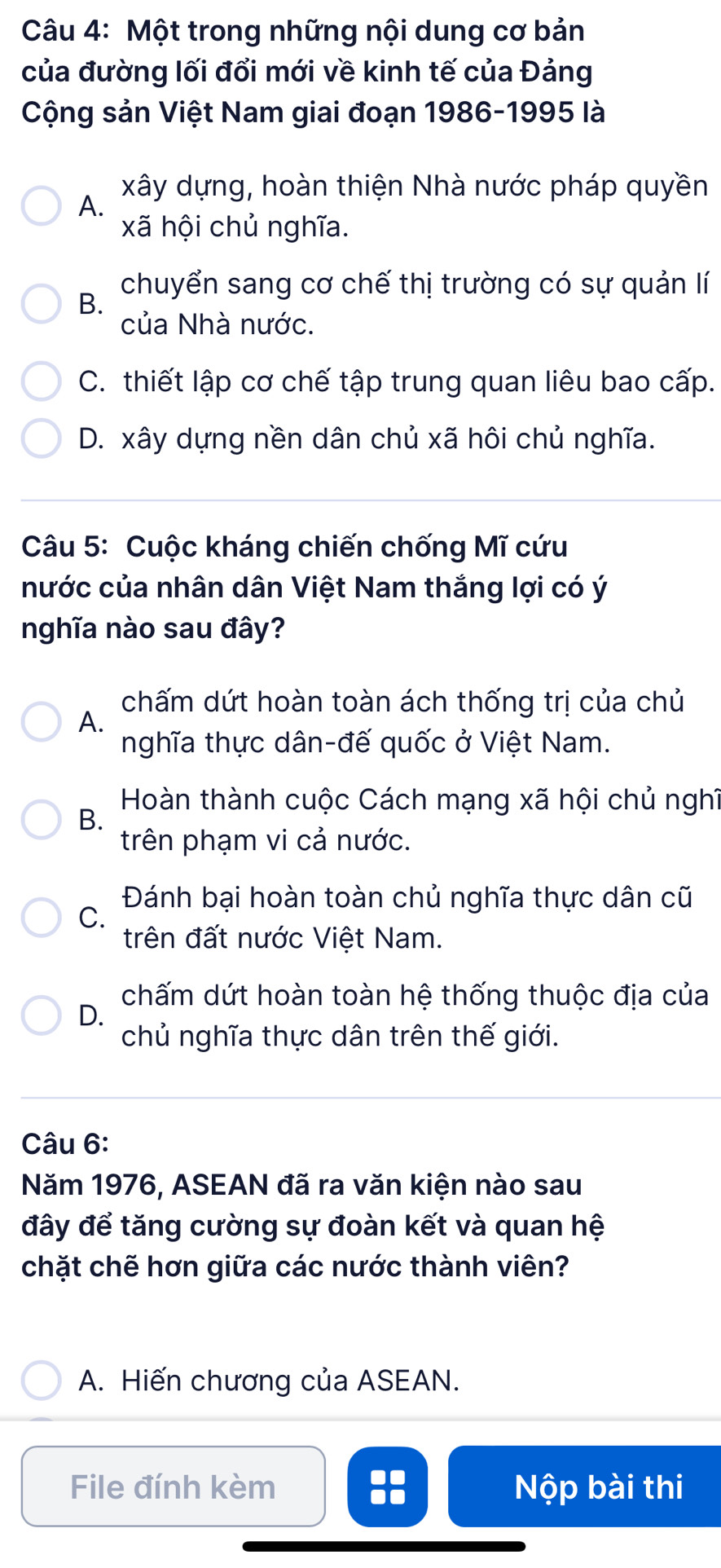 Một trong những nội dung cơ bản
của đường lối đổi mới về kinh tế của Đảng
Cộng sản Việt Nam giai đoạn 1986-1995 là
xây dựng, hoàn thiện Nhà nước pháp quyền
A.
xã hội chủ nghĩa.
chuyển sang cơ chế thị trường có sự quản lí
B.
của Nhà nước.
C. thiết lập cơ chế tập trung quan liêu bao cấp.
D. xây dựng nền dân chủ xã hôi chủ nghĩa.
Câu 5: Cuộc kháng chiến chống Mĩ cứu
nước của nhân dân Việt Nam thắng lợi có ý
nghĩa nào sau đây?
chấm dứt hoàn toàn ách thống trị của chủ
A.
nghĩa thực dân-đế quốc ở Việt Nam.
Hoàn thành cuộc Cách mạng xã hội chủ nghĩ
B.
trên phạm vi cả nước.
Đánh bại hoàn toàn chủ nghĩa thực dân cũ
C.
trên đất nước Việt Nam.
D.
chấm dứt hoàn toàn hệ thống thuộc địa của
chủ nghĩa thực dân trên thế giới.
Câu 6:
Năm 1976, ASEAN đã ra văn kiện nào sau
đây để tăng cường sự đoàn kết và quan hệ
chặt chẽ hơn giữa các nước thành viên?
A. Hiến chương của ASEAN.
File đính kèm Nộp bài thi