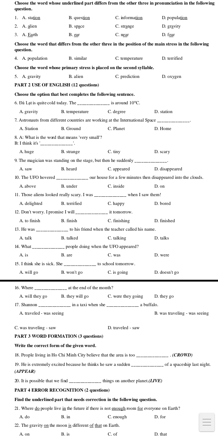 Choose the word whose underlined part differs from the other three in pronunciation in the following
question.
1. A. station B. question C. information D. population
2. A. alien B. space C. strange D. gravity
3. A. Earth B. ear C. near D. fear
Choose the word that differs from the other three in the position of the main stress in the following
question.
4. A. population B. similar C. temperature D. terrified
Choose the word whose primary stress is placed on the second syllable.
5. A. gravity B. alien C. prediction D. oxygen
PART 2 USE OF ENGLISH (12 questions)
Choose the option that best completes the following sentence.
6. Đà Lạt is quite cold today. The _is around 10°C.
A. gravity B. temperature C. degree D. station
7. Astronauts from different countries are working at the International Space_
A. Station B. Ground C. Planet D. Home
8. A: What is the word that means 'very small'?
_
B: I think it's
A. huge B. strange C. tiny D. scary
9. The magician was standing on the stage, but then he suddenly
A. saw B. heard C. appeared D. disappeared
10. The UFO hovered_ our house for a few minutes then disappeared into the clouds.
A. above B. under C. inside D. on
11. Those aliens looked really scary. I was _when I saw them!
A. delighted B. terrified C. happy D. bored
l2. Don't worry. I promise I will _it tomorrow.
A. to finish B. finish C. finishing D. finished
l3. He was _to his friend when the teacher called his name.
A. talk B. talked C. talking D. talks
14. What _people doing when the UFO appeared?
A. is B. are C. was D. were
15. I think she is sick. She _to school tomorrow.
A. will go B. won't go C. is going D. doesn't go
16. Where _at the end of the month?
A. will they go B. they will go C. were they going D. they go
17. Shannon in a taxi when she a buffalo.
A. traveled - was seeing B. was traveling - was seeing
C. was traveling - saw D. traveled - saw
PART 3 WORD FORMATION (3 questions)
Write the correct form of the given word.
18. People living in Ho Chi Minh City believe that the area is too . (CROWD)
19. He is extremely excited because he thinks he saw a sudden of a spaceship last night.
(APPEAR)
20. It is possible that we find_ things on another planet.(LIVE)
PART 4 ERROR RECOGNITION (2 questions)
Find the underlined part that needs correction in the following question.
21. Where do people live in the future if there is not enough room for everyone on Earth?
A. do B. in C. enough D. for
22. The gravity on the moon is different of that on Earth.
A. on B. is C. of D. that