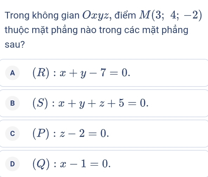 Trong không gian Oxyz, điểm M(3;4;-2)
thuộc mặt phẳng nào trong các mặt phẳng
sau?
A (R):x+y-7=0.
B (S):x+y+z+5=0.
C (P):z-2=0.
D (Q):x-1=0.