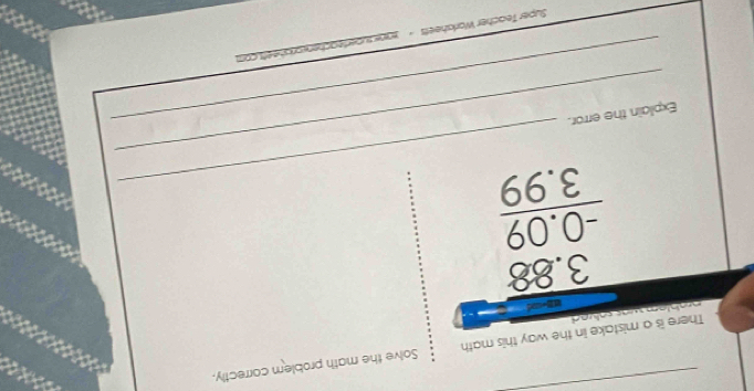 There is a mistake in the way this math Solve the math problem correctly. 

na hl em wat sae d .
beginarrayr 3.88 -0.09 hline 3endarray 3.99
_ 
_ 
Explain the error. 
Super Teacher Worksheets - 200 suberteachenworishe ets.com