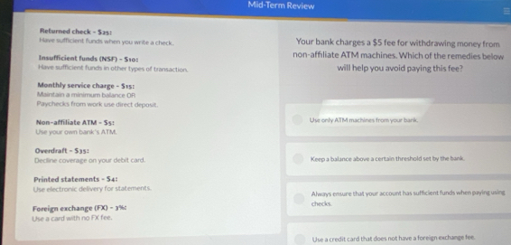 Mid-Term Review 
Returned check - $2s : 
Have sufficient funds when you write a check. Your bank charges a $5 fee for withdrawing money from 
Insufficient funds (NSF) - S10: non-affliate ATM machines. Which of the remedies below 
Have sufficient funds in other types of transaction. will help you avoid paying this fee? 
Maintain a minimum balance OR Monthly service charge - $15 : 
Paychecks from work use direct deposit. 
Non-affiliate ATM - $5 : Use only ATM machines from your bank. 
Use your own bank's ATM. 
Overdraft - $35 : 
Decline coverage on your debit card. Keep a balance above a certain threshold set by the bank. 
Printed statements - $4 : 
Use electronic delivery for statements. Always ensure that your account has sufficient funds when paying using 
Foreign exchange (FX) - 3% checks. 
Use a card with no FX fee. 
Use a credit card that does not have a foreign exchange fee.