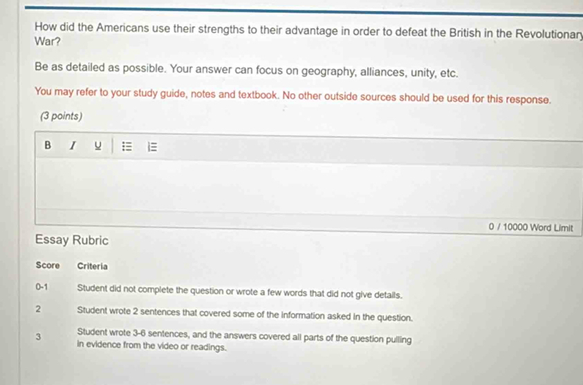 How did the Americans use their strengths to their advantage in order to defeat the British in the Revolutionary 
War? 
Be as detailed as possible. Your answer can focus on geography, alliances, unity, etc. 
You may refer to your study guide, notes and textbook. No other outside sources should be used for this response. 
(3 points) 
B I = 
0 / 10000 Word Limit 
Essay Rubric 
Score Criteria 
0-1 Student did not complete the question or wrote a few words that did not give details. 
2 Student wrote 2 sentences that covered some of the information asked in the question. 
Student wrote 3-6 sentences, and the answers covered all parts of the question pulling 
3 in evidence from the video or readings.