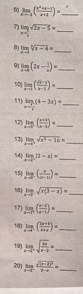 limlimits _xto -2( (x^2+x-1)/x+2 )= _ 
7) limlimits _xto  5/2 sqrt(2x-5)= _ 
8) limlimits _xto 4sqrt[3](x-4)= _ 
9) limlimits _xto 0(2x- 1/x )= _ 
10) limlimits _xto 1( (sqrt(x)-1)/x-1 )= _ 
11) limlimits _xto  4/3 (4-3x)= _ 
12) limlimits _xto 3^-( (x+3)/x-3 )= _ 
13) limlimits _xto 4^+sqrt(x^2-16)= _ 
14) limlimits _xto 2^+|2-x|= _ 
15) limlimits _xto 0^-( x/|x-1| )= _ 
16) limlimits _xto 3^-sqrt(x(3-x))= _ 
17) limlimits _xto 1^+( (x-2)/x-1 )= _ 
18) limlimits _xto 4^-( (3x+4)/4+x )= _ 
19) limlimits _xto 2^+sqrt(frac 2x)x-2= _ 
20) limlimits _xto 2^-frac sqrt((x-2)^2)2-x= _