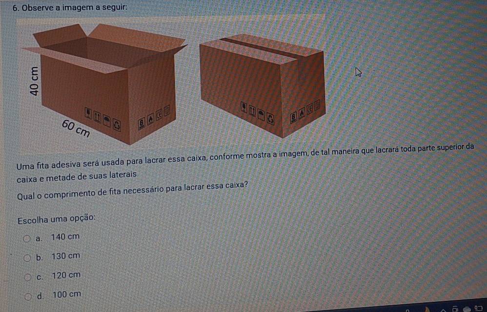 Observe a imagem a seguir:
Uma fita adesiva será usada para lacrar essa caixa, conforme mostra a imagem, de tal maneira que lacrará toda parte superior da
caixa e metade de suas laterais.
Qual o comprimento de fita necessário para lacrar essa caixa?
Escolha uma opção:
a. 140 cm
b. 130 cm
c. 120 cm
d 100 cm