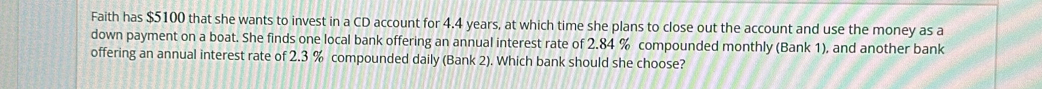 Faith has $5100 that she wants to invest in a CD account for 4.4 years, at which time she plans to close out the account and use the money as a 
down payment on a boat. She finds one local bank offering an annual interest rate of 2.84 % compounded monthly (Bank 1), and another bank 
offering an annual interest rate of 2.3 % compounded daily (Bank 2). Which bank should she choose?