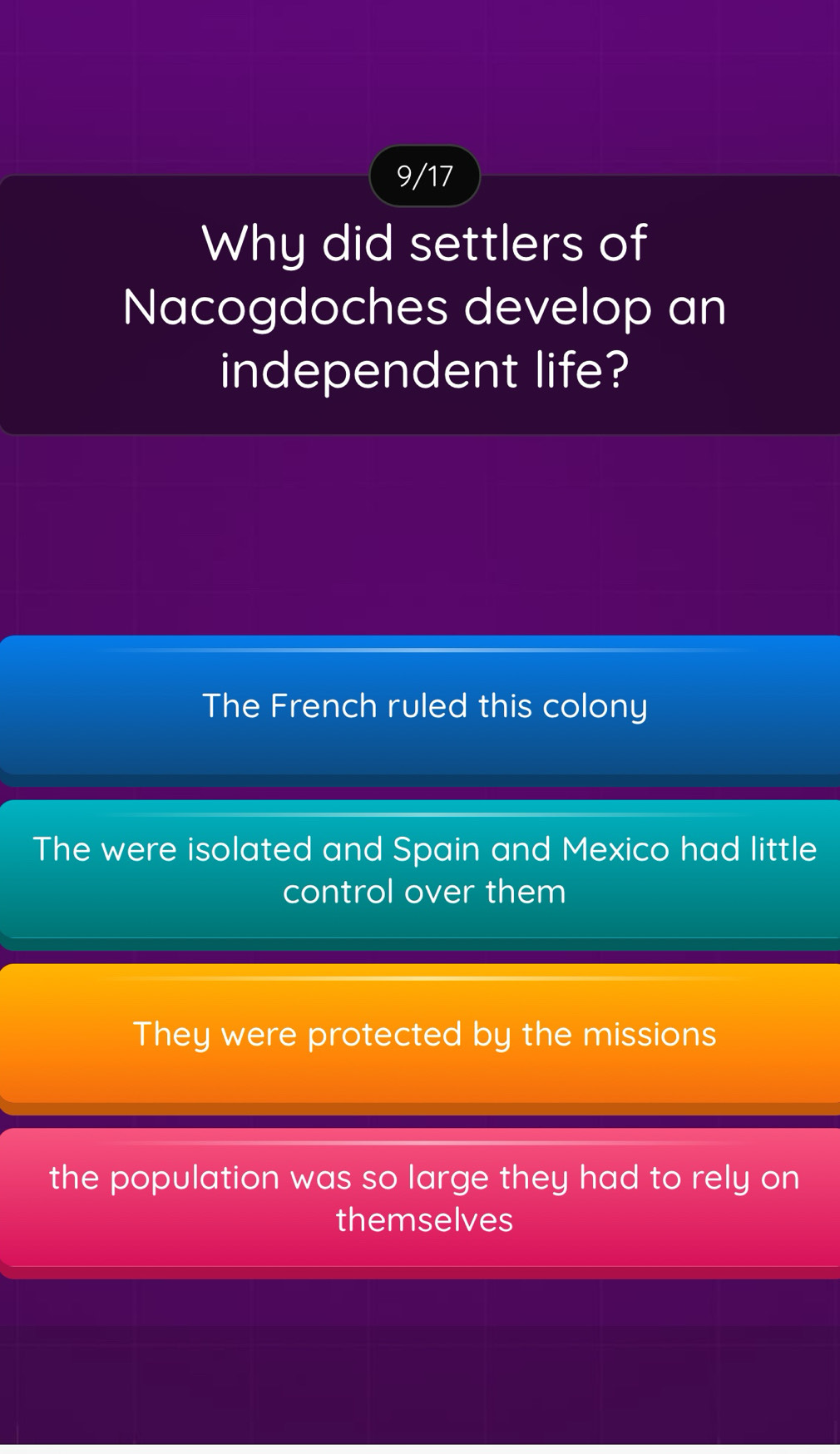 9/17
Why did settlers of
Nacogdoches develop an
independent life?
The French ruled this colony
The were isolated and Spain and Mexico had little
control over them
They were protected by the missions
the population was so large they had to rely on
themselves