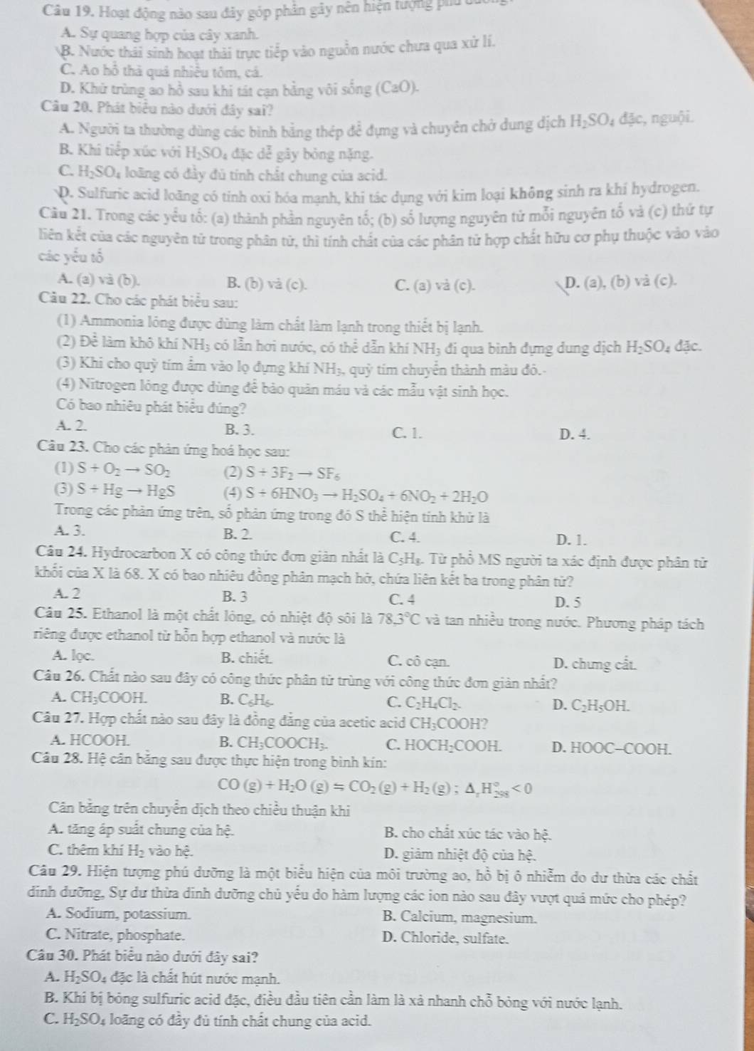 Hoạt động nào sau đây góp phần gây nên hiện tượng phu c
A. Sự quang hợp của cây xanh.
B. Nước thải sinh hoạt thải trực tiếp vào nguồn nước chưa qua xứ lí.
C. Ao hỗ thà quả nhiều tôm, cá.
D. Khử trùng ao hồ sau khi tát cạn bằng vôi sống (CaO).
Câu 20. Phát biểu nào dưới đây sai?
A. Người ta thường dùng các bình bằng thép để đựng và chuyên chở dung dịch H₂SO₄ đặc, nguội.
B. Khi tiếp xúc với H_2SO_4d3cde gây bỏng nặng.
C. H_2SO_4 loãng có đầy đủ tính chất chung của acid.
D. Sulfuric acid loãng có tinh oxi hóa mạnh, khi tác dụng với kim loại không sinh ra khí hydrogen.
Cầu 21. Trong các yểu tố: (a) thành phần nguyên tố; (b) số lượng nguyên tử mỗi nguyên tố và (c) thứ tự
liên kết của các nguyên tử trong phân tử, thì tính chất của các phân tử hợp chất hữu cơ phụ thuộc vào vào
các yếu tố
A. (a) và (b). B. (b) và (c). C. (a)va(c). D. (a), (b) và (c).
Câu 22. Cho các phát biểu sau:
(1) Ammonia lóng được dùng làm chất làm lạnh trong thiết bị lạnh.
(2) Để làm khô khí NH_3 :  có lẫn hơi nước, có thể dẫn khí NH_3 đi qua bình đựng dung dịch H_2SO_4dac.
(3) Khi cho quỳ tím ẩm vào lọ đựng khí NH₃, quỳ tím chuyển thành màu đô.
(4) Nitrogen lóng được dùng để bảo quản máu và các mẫu vật sinh học.
Có bao nhiêu phát biểu đúng?
A. 2. B. 3. C. 1. D. 4.
Câu 23. Cho các phản ứng hoá học sau:
(1) S+O_2to SO_2 (2) S+3F_2to SF_6
(3) S+Hgto HgS (4) S+6HNO_3to H_2SO_4+6NO_2+2H_2O
Trong các phản ứng trên, số phản ứng trong đó S thể hiện tính khử là
A. 3. B. 2. C. 4. D. 1.
âu 24. Hydrocarbon X có công thức đơn giản nhất là C_5H_8. : Từ phổ MS người ta xác định được phân tử
khối của X là 68. X có bao nhiêu đồng phân mạch hở, chứa liên kết ba trong phân tử?
A. 2 B. 3 C. 4 D. 5
Câu 25. Ethanol là một chất lông, có nhiệt độ sôi là 78.3°C và tan nhiều trong nước. Phương pháp tách
riếng được ethanol từ hỗn hợp ethanol và nước là
A. lọc. B. chiết. C. cô cạn. D. chưng cất.
Câu 26. Chất nào sau đây có công thức phân từ trùng với công thức đơn giản nhất?
A. CH_3COOH. B. C_6H_6 C. C_2H_4Cl_2. D. C_2H_5OH.
Câu 27. Hợp chất nào sau đây là đồng đẳng của acetic acid CH_3C CO OH?
A. HCOOH. B. CH_3COOCH_3. C. HOCH_2COOH D. HOOC-COOH.
Câu 28. Hệ cản băng sau được thực hiện trong bình kín:
CO(g)+H_2O(g)=CO_2(g)+H_2(g);△ _rH_(298)°<0</tex>
Cân bằng trên chuyển dịch theo chiều thuận khi
A. tăng áp suất chung của hệ.  B. cho chất xúc tác vào hệ.
C. thêm khí H_2 vào hes. D. giảm nhiệt độ của hệ.
Câu 29. Hiện tượng phú dưỡng là một biểu hiện của môi trường ao, hồ bị ô nhiễm do dư thừa các chất
dinh dưỡng, Sự dư thừa dinh dưỡng chủ yếu do hàm lượng các ion nào sau đây vượt quá mức cho phép?
A. Sodium, potassium. B. Calcium, magnesium.
C. Nitrate, phosphate. D. Chloride, sulfate.
Câu 30. Phát biểu nào dưới đây sai?
A. H_2SO_4 đặc là chất hút nước mạnh.
B. Khi bị bóng sulfuric acid đặc, điều đầu tiên cần làm là xả nhanh chỗ bỏng với nước lạnh.
C. H_2SO_4 loãng có đầy đủ tính chất chung của acid.