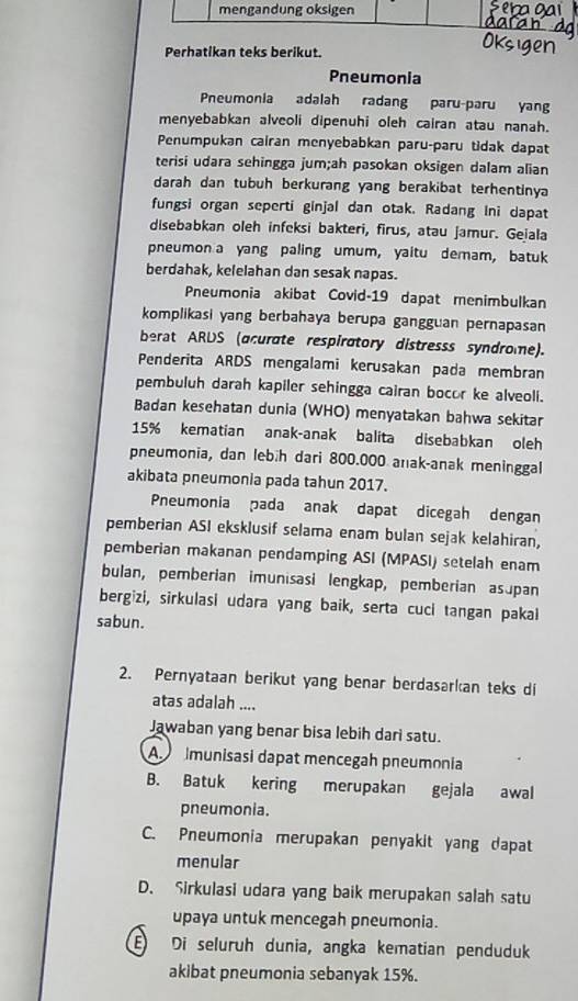 mengandung oksigen
Perhatikan teks berikut.
Pneumonia
Pneumonia adalah radang paru-paru yang
menyebabkan alveoli dipenuhi oleh cairan atau nanah.
Penumpukan cairan menyebabkan paru-paru tidak dapat
terisi udara sehingga jum;ah pasokan oksigen dalam alian
darah dan tubuh berkurang yang berakibat terhentinya
fungsi organ seperti ginjal dan otak. Radang Ini dapat
disebabkan oleh infeksi bakteri, firus, atau jamur. Geiala
pneumon a yang paling umum, yaitu demam, batuk
berdahak, kelelahan dan sesak napas.
Pneumonia akibat Covid-19 dapat menimbulkan
komplikasi yang berbahaya berupa gangguan pernapasan
berat ARDS (acurate respiratory distresss syndrome).
Penderita ARDS mengalami kerusakan pada membran
pembuluh darah kapiler sehingga cairan bocor ke alveoli.
Badan kesehatan dunia (WHO) menyatakan bahwa sekitar
15% kematian anak-anak balita disebabkan oleh
pneumonia, dan lebih dari 800.000 anak-anak meninggal
akibata pneumonia pada tahun 2017.
Pneumonia pada anak dapat dicegah dengan
pemberian ASI eksklusif selama enam bulan sejak kelahiran,
pemberian makanan pendamping ASI (MPASI) setelah enam
bulan, pemberian imunisasi lengkap, pemberian asupan
bergizi, sirkulasi udara yang baik, serta cuci tangan pakal
sabun.
2. Pernyataan berikut yang benar berdasarkan teks di
atas adalah ....
Jawaban yang benar bisa lebih dari satu.
A  munisasi dapat mencegah pneumonia
B. Batuk kering merupakan gejala awal
pneumonia.
C. Pneumonia merupakan penyakit yang dapat
menular
D. Sirkulasi udara yang baik merupakan salah satu
upaya untuk mencegah pneumonia.
E Di seluruh dunia, angka kematian penduduk
akibat pneumonia sebanyak 15%.