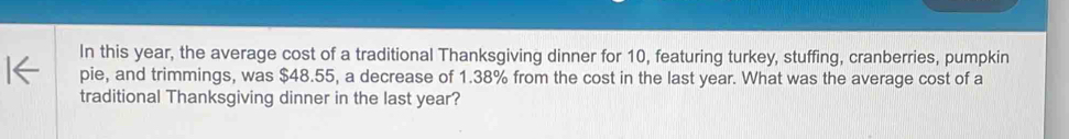 In this year, the average cost of a traditional Thanksgiving dinner for 10, featuring turkey, stuffing, cranberries, pumpkin 
pie, and trimmings, was $48.55, a decrease of 1.38% from the cost in the last year. What was the average cost of a 
traditional Thanksgiving dinner in the last year?