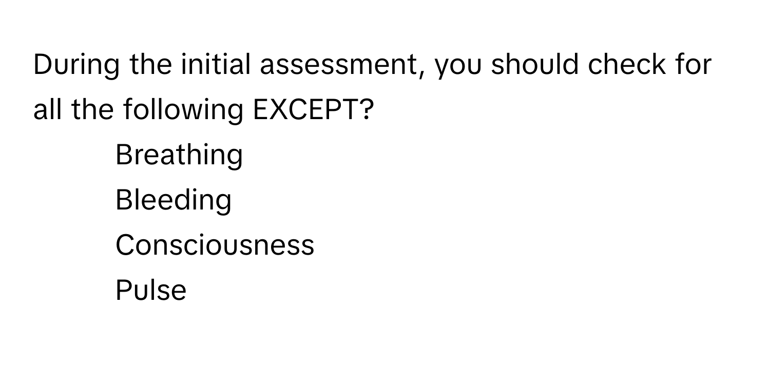 During the initial assessment, you should check for all the following EXCEPT?

1) Breathing 
2) Bleeding 
3) Consciousness 
4) Pulse