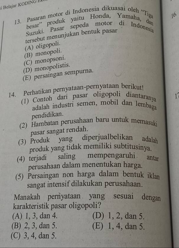 Belajar KODIN G 
13. Pasaran motor di Indonesia dikuasai oleh “Tiga 16.
besar” produk yaitu Honda, Yamaha, dan
Suzuki. Pasar sepeda motor di Indonesia
tersebut menunjukan bentuk pasar
(A) oligopoli.
(B) monopoli.
(C) monopsoni.
(D) monopolistis.
(E) persaingan sempurna.
14. Perhatikan pernyataan-pernyataan berikut!
(1) Contoh dari pasar oligopoli diantaranya 17
adalah industri semen, mobil dan lembaga
pendidikan.
(2) Hambatan perusahaan baru untuk memasuki
pasar sangat rendah.
(3) Produk yang diperjualbelikan adalah
produk yang tidak memiliki subtitusinya.
(4) terjadi saling mempengaruhi antar
perusahaan dalam menentukan harga.
(5) Persaingan non harga dalam bentuk iklan
sangat intensif dilakukan perusahaan.
Manakah pernyataan yang sesuai dengan
karakteristik pasar oligopoli?
(A) 1, 3, dan 4. (D) 1, 2, dan 5.
(B) 2, 3, dan 5. (E) 1, 4, dan 5.
(C) 3, 4, dan 5.