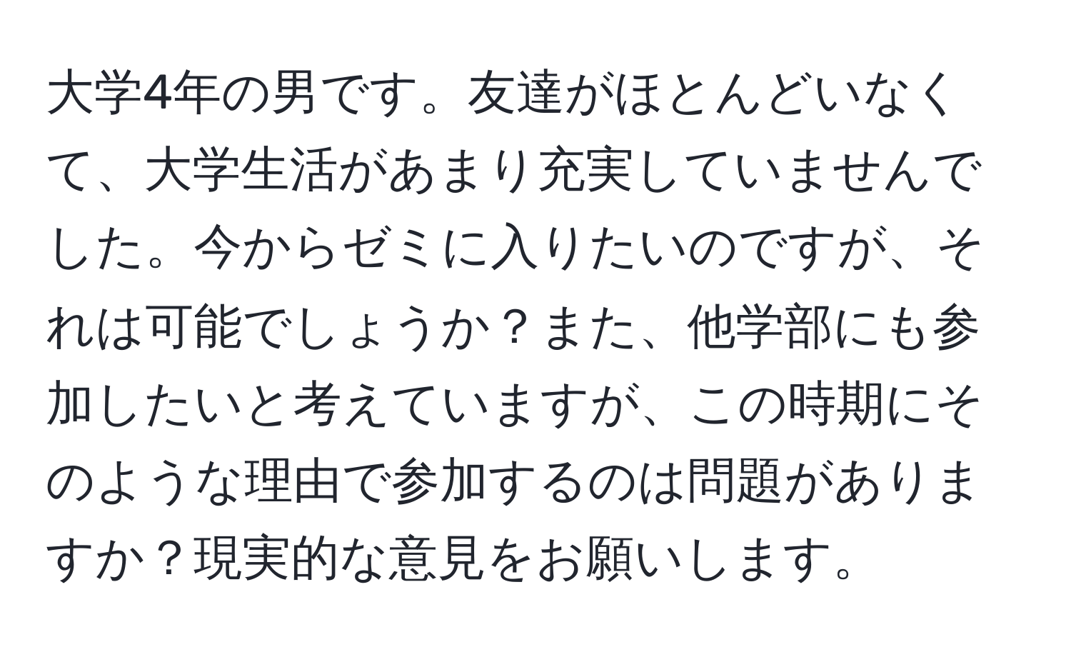 大学4年の男です。友達がほとんどいなくて、大学生活があまり充実していませんでした。今からゼミに入りたいのですが、それは可能でしょうか？また、他学部にも参加したいと考えていますが、この時期にそのような理由で参加するのは問題がありますか？現実的な意見をお願いします。