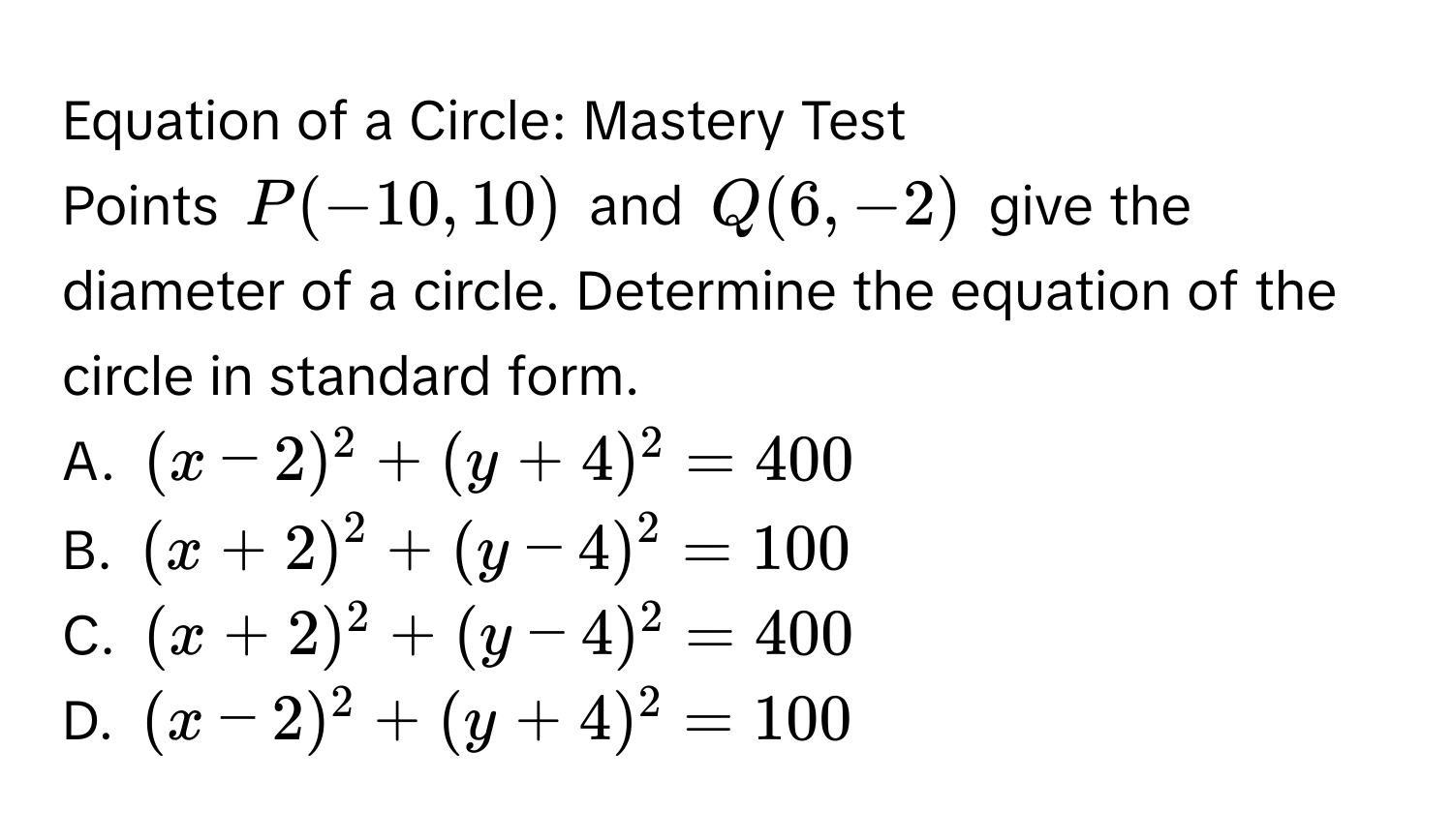 Equation of a Circle: Mastery Test 
Points P(-10,10) and Q(6,-2) give the diameter of a circle. Determine the equation of the circle in standard form. 
A. (x-2)^2+(y+4)^2=400
B. (x+2)^2+(y-4)^2=100
C. (x+2)^2+(y-4)^2=400
D. (x-2)^2+(y+4)^2=100