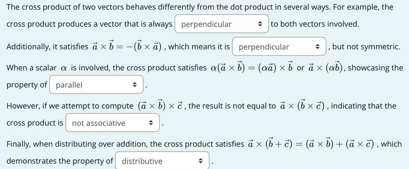 The cross product of two vectors behaves differently from the dot product in several ways. For example, the 
cross product produces a vector that is always perpendicular to both vectors involved. 
Additionally, it satisfies vector a* vector b=-(vector b* vector a) , which means it is perpendicular , but not symmetric. 
When a scalar α is involved, the cross product satisfies alpha (vector a* vector b)=(alpha vector a)* vector b or vector a* (alpha vector b) , showcasing the 
property of parallel 
However, if we attempt to compute (vector a* vector b)* vector c , the result is not equal to vector a* (vector b* vector c) , indicating that the 
cross product is not associative 
Finally, when distributing over addition, the cross product satisfies vector a* (vector b+vector c)=(vector a* vector b)+(vector a* vector c) , which 
demonstrates the property of distributive