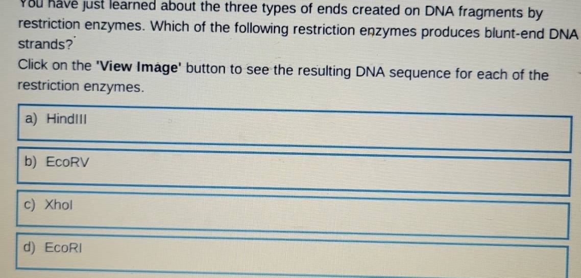 You have just learned about the three types of ends created on DNA fragments by
restriction enzymes. Which of the following restriction enzymes produces blunt-end DNA
strands?
Click on the 'View Image' button to see the resulting DNA sequence for each of the
restriction enzymes.
a) HindIII
b) EcoRV
c) Xhol
d) EcoRI