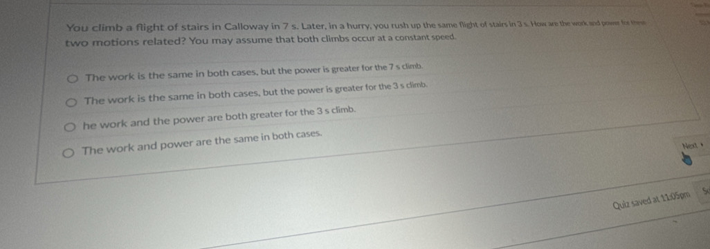 You climb a flight of stairs in Calloway in 7 s. Later, in a hurry, you rush up the same flight of stairs in 3 s. How are the work and power for them a
two motions related? You may assume that both climbs occur at a constant speed.
The work is the same in both cases, but the power is greater for the 7 s climb.
The work is the same in both cases, but the power is greater for the 3 s climb.
he work and the power are both greater for the 3 s climb.
The work and power are the same in both cases.
Next+
Quiz saved at 11:05pm S