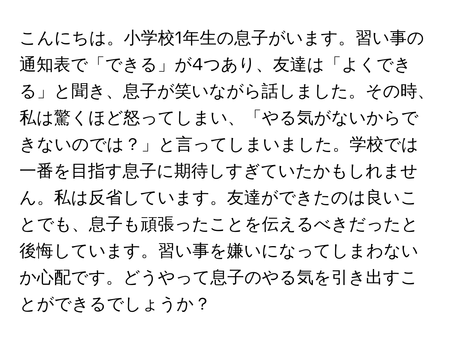 こんにちは。小学校1年生の息子がいます。習い事の通知表で「できる」が4つあり、友達は「よくできる」と聞き、息子が笑いながら話しました。その時、私は驚くほど怒ってしまい、「やる気がないからできないのでは？」と言ってしまいました。学校では一番を目指す息子に期待しすぎていたかもしれません。私は反省しています。友達ができたのは良いことでも、息子も頑張ったことを伝えるべきだったと後悔しています。習い事を嫌いになってしまわないか心配です。どうやって息子のやる気を引き出すことができるでしょうか？