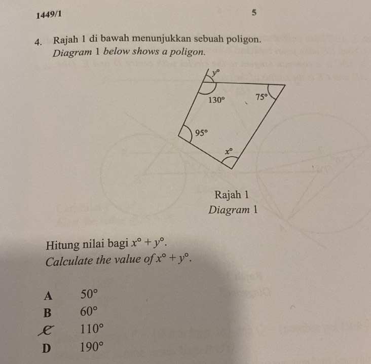 1449/1
5
4. Rajah 1 di bawah menunjukkan sebuah poligon.
Diagram 1 below shows a poligon.
Rajah 1
Diagram 1
Hitung nilai bagi x°+y°.
Calculate the value of x°+y°.
A 50°
B 60°
L 110°
D 190°