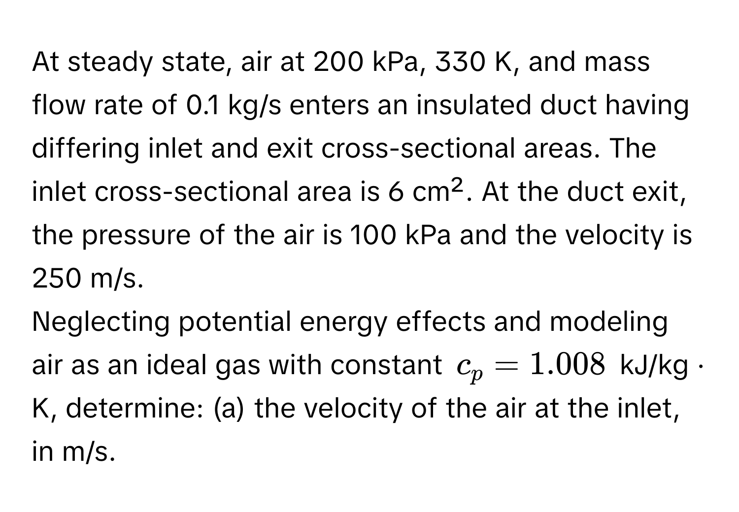 At steady state, air at 200 kPa, 330 K, and mass flow rate of 0.1 kg/s enters an insulated duct having differing inlet and exit cross-sectional areas. The inlet cross-sectional area is 6 cm². At the duct exit, the pressure of the air is 100 kPa and the velocity is 250 m/s.

Neglecting potential energy effects and modeling air as an ideal gas with constant $c_p = 1.008$ kJ/kg · K, determine: (a) the velocity of the air at the inlet, in m/s.