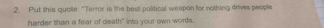 Put this quote “Terror is the best political weapon for nothing drives people 
harder than a fear of death" into your own words.