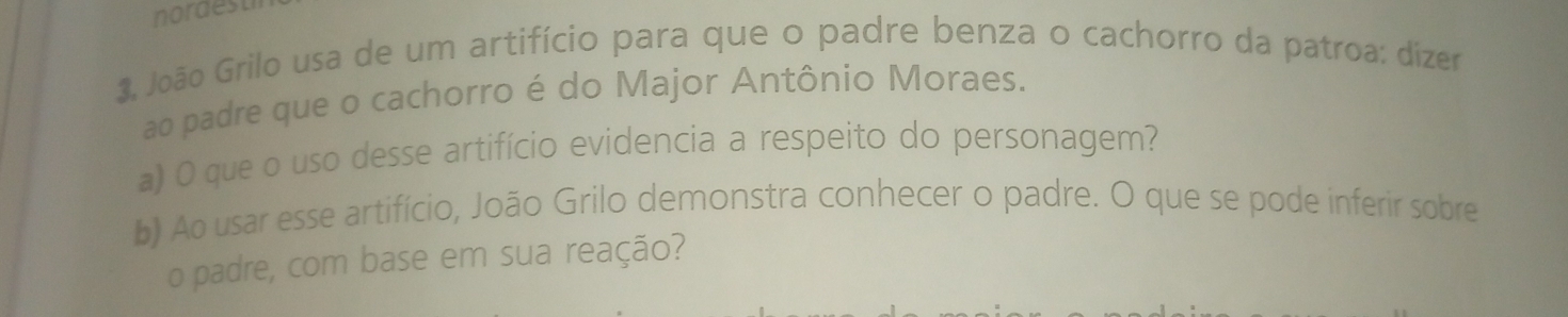 nordest 
3. João Grilo usa de um artifício para que o padre benza o cachorro da patroa: dizer 
ao padre que o cachorro é do Major Antônio Moraes. 
a) O que o uso desse artifício evidencia a respeito do personagem? 
b) Ao usar esse artifício, João Grilo demonstra conhecer o padre. O que se pode inferir sobre 
o padre, com base em sua reação?