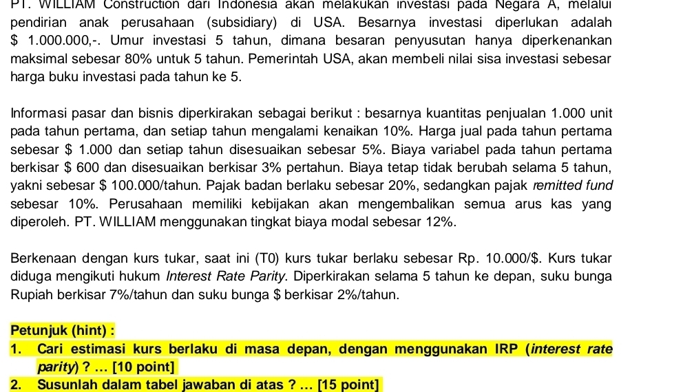 PT. WILLIAM Construction dari Indonesia akan melakukan investası pada Negara A, melalui
pendirian anak perusahaan (subsidiary) di USA. Besarnya investasi diperlukan adalah
$ 1.000.000,-. Umur investasi 5 tahun, dimana besaran penyusutan hanya diperkenankan
maksimal sebesar 80% untuk 5 tahun. Pemerintah USA, akan membeli nilai sisa investasi sebesar
harga buku investasi pada tahun ke 5.
Informasi pasar dan bisnis diperkirakan sebagai berikut : besarnya kuantitas penjualan 1.000 unit
pada tahun pertama, dan setiap tahun mengalami kenaikan 10%. Harga jual pada tahun pertama
sebesar $ 1.000 dan setiap tahun disesuaikan sebesar 5%. Biaya variabel pada tahun pertama
berkisar $ 600 dan disesuaikan berkisar 3% pertahun. Biaya tetap tidak berubah selama 5 tahun,
yakni sebesar $ 100.000/tahun. Pajak badan berlaku sebesar 20%, sedangkan pajak remitted fund
sebesar 10%. Perusahaan memiliki kebijakan akan mengembalikan semua arus kas yang
diperoleh. PT. WILLIAM menggunakan tingkat biaya modal sebesar 12%.
Berkenaan dengan kurs tukar, saat ini (T0) kurs tukar berlaku sebesar Rp. 10.000/$. Kurs tukar
diduga mengikuti hukum Interest Rate Parity. Diperkirakan selama 5 tahun ke depan, suku bunga
Rupiah berkisar 7%/tahun dan suku bunga $ berkisar 2%/tahun.
Petunjuk (hint) :
1. Cari estimasi kurs berlaku di masa depan, dengan menggunakan IRP (interest rate
parity) ? ... [10 point]
2. Susunlah dalam tabel jawaban di atas ? ... [15 point]