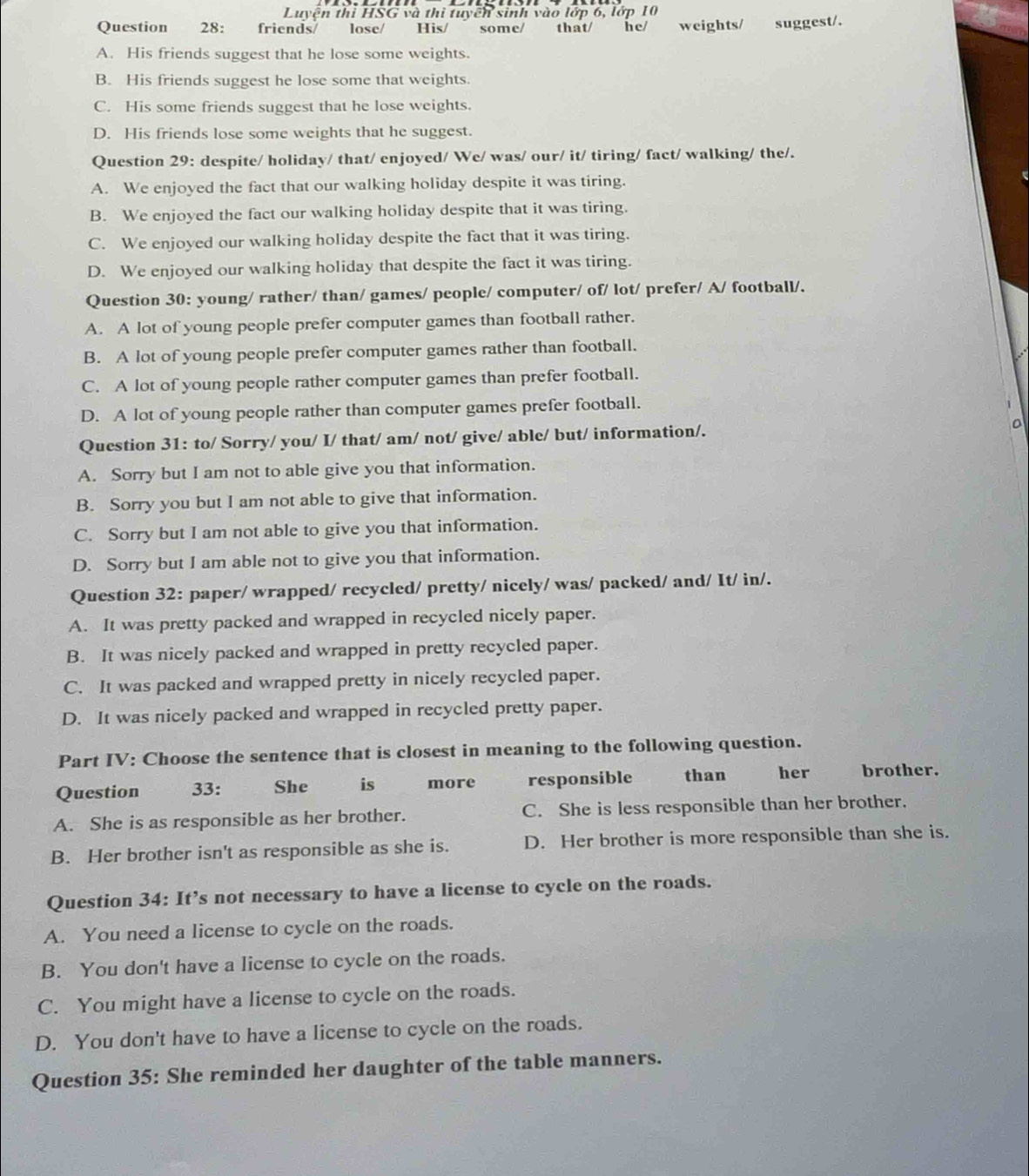 Luyện thi HSG và thi tuyển sinh vào lớp 6, lớp 10
Question 28: friends/  lose/ His/ some/ that/ he/ weights/ suggest/.
A. His friends suggest that he lose some weights.
B. His friends suggest he lose some that weights.
C. His some friends suggest that he lose weights.
D. His friends lose some weights that he suggest.
Question 29: despite/ holiday/ that/ enjoyed/ We/ was/ our/ it/ tiring/ fact/ walking/ the/.
A. We enjoyed the fact that our walking holiday despite it was tiring.
B. We enjoyed the fact our walking holiday despite that it was tiring.
C. We enjoyed our walking holiday despite the fact that it was tiring.
D. We enjoyed our walking holiday that despite the fact it was tiring.
Question 30: young/ rather/ than/ games/ people/ computer/ of/ lot/ prefer/ A/ football/.
A. A lot of young people prefer computer games than football rather.
B. A lot of young people prefer computer games rather than football.
C. A lot of young people rather computer games than prefer football.
D. A lot of young people rather than computer games prefer football.
Question 31: to/ Sorry/ you/ I/ that/ am/ not/ give/ able/ but/ information/.
A. Sorry but I am not to able give you that information.
B. Sorry you but I am not able to give that information.
C. Sorry but I am not able to give you that information.
D. Sorry but I am able not to give you that information.
Question 32: paper/ wrapped/ recycled/ pretty/ nicely/ was/ packed/ and/ It/ in/.
A. It was pretty packed and wrapped in recycled nicely paper.
B. It was nicely packed and wrapped in pretty recycled paper.
C. It was packed and wrapped pretty in nicely recycled paper.
D. It was nicely packed and wrapped in recycled pretty paper.
Part IV: Choose the sentence that is closest in meaning to the following question.
Question 33: She is more responsible than her brother.
A. She is as responsible as her brother. C. She is less responsible than her brother.
B. Her brother isn't as responsible as she is. D. Her brother is more responsible than she is.
Question 34: It’s not necessary to have a license to cycle on the roads.
A. You need a license to cycle on the roads.
B. You don't have a license to cycle on the roads.
C. You might have a license to cycle on the roads.
D. You don't have to have a license to cycle on the roads.
Question 35: She reminded her daughter of the table manners.
