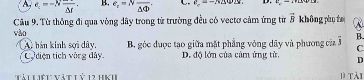 A. e_c=-Nfrac △ t. B. e_c=Nfrac △ Phi . C. e_c=-N△ Phi △ r. D. e_c-1v∠ M∠ v. 
Câu 9. Từ thông đi qua vòng dây trong từ trường đều có vectơ cảm ứng từ vector B không phụ thu) A.
vào
A bán kính sợi dây. B. góc được tạo giữa mặt phẳng vòng dây và phương của vector B B.
C.
C. diện tích vòng dây. D. độ lớn của cảm ứng từ.
D
tài Liêu vật lý 12 hKII 10 tài