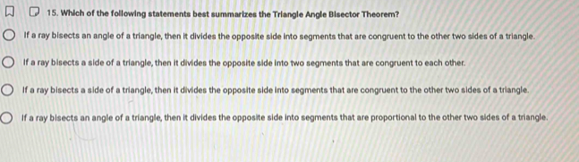 Which of the following statements best summarizes the Triangle Angle Bisector Theorem?
If a ray bisects an angle of a triangle, then it divides the opposite side into segments that are congruent to the other two sides of a triangle.
If a ray bisects a side of a triangle, then it divides the opposite side into two segments that are congruent to each other.
If a ray bisects a side of a triangle, then it divides the opposite side into segments that are congruent to the other two sides of a triangle.
If a ray bisects an angle of a triangle, then it divides the opposite side into segments that are proportional to the other two sides of a triangle