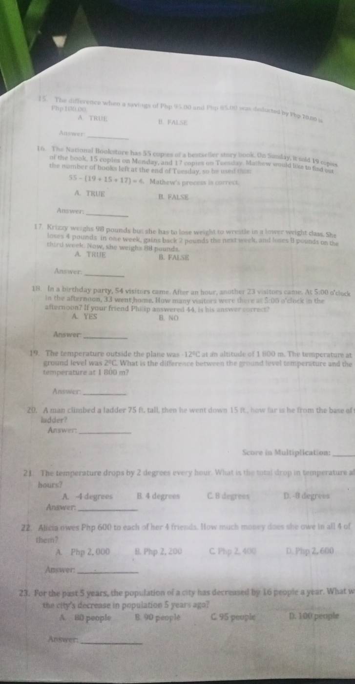 Php 100.00.
15. The difference when a savings of Php 95.00 and Php 05.00 was deducted by Pbp 70.00 is
A TRUE B. FALSE
_
Answer
16. The National Bookstore has 55 copies of a besteller story book. On Sunday, it soid 19 copiss
of the book, 15 coples on Monday, and 17 copies on Tuesday. Mathew would like to find out
the number of books left at the end of Tuesday, so be used this:
55-(19+15+17)=4 Mathew's process is correct.
A. TRUE B. FALSE
Answer._
17. Krizzy weighs 98 pounds but she has to lose weight to wreatle in a lower weight class. She
loses 4 pounds in one week, gains back 2 pounds the next week, and loses B pounds on the
third week. Now, she weighs 88 pounds.
A. TRUE B. FALSE
_
Answer.
18. In a birthday party, 54 visitors came. After an hour, another 23 visitors came. At 5:00 o'clock
in the afternoon, 33 went,home. How many visitors were there at $:00 o'clock in the
afternoon? If your friend Philip answered 44, is his answer correct?
A. YES B. NO
Answer:_
19. The temperature outside the plane was -12°C at an altitude of 1 600 m. The temperature at
ground level was 2°C. What is the difference between the ground level temperature and the
temperature at 1 800 m?
Answer_
20. A man climbed a ladder 75 ft. tall, then he went down 15 it., how far is he from the base of
ludder?
Answer_
Score in Multiplication:_
21. The temperature drops by 2 degrees every hour. What is the total drop in temperature al
hours?
A. -4 degrees B. 4 degrees C. B degrees D. -8 degrees
Answer:_
22. Alicia owes Php 600 to each of her 4 friends. How much money does she owe in all 4 of
them?
A. Php 2, 000 B. Php 2, 200 C. Php 2, 400 D. Php 2, 600
Answer_
23. For the past 5 years, the population of a city has decreased by 16 people a year. What w
the city's decrease in population 5 years ago?
A. 80 people B. 90 people C. 95 peuple D. 100 people
_
Answer