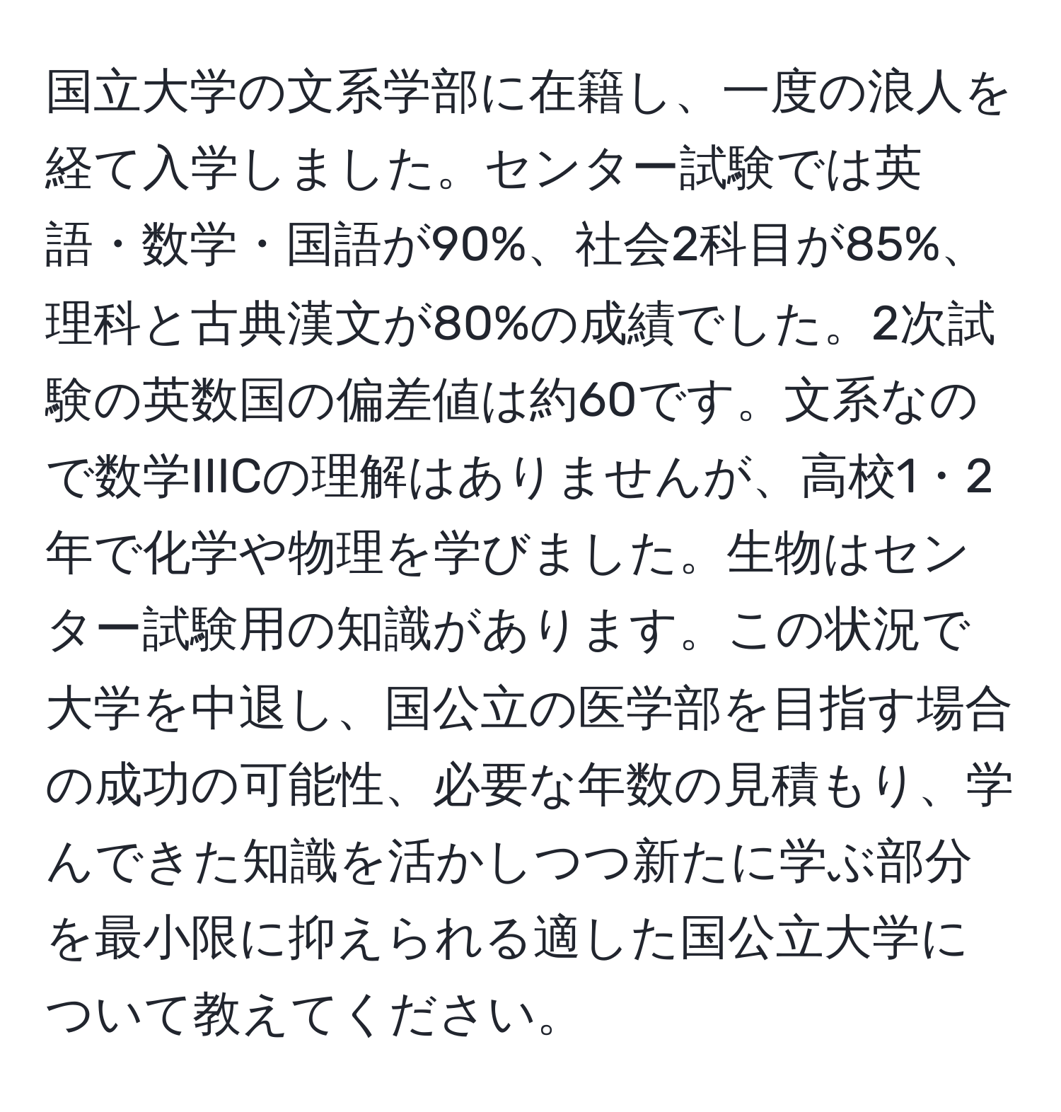 国立大学の文系学部に在籍し、一度の浪人を経て入学しました。センター試験では英語・数学・国語が90%、社会2科目が85%、理科と古典漢文が80%の成績でした。2次試験の英数国の偏差値は約60です。文系なので数学IIICの理解はありませんが、高校1・2年で化学や物理を学びました。生物はセンター試験用の知識があります。この状況で大学を中退し、国公立の医学部を目指す場合の成功の可能性、必要な年数の見積もり、学んできた知識を活かしつつ新たに学ぶ部分を最小限に抑えられる適した国公立大学について教えてください。