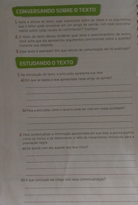 CONVERSANDO SOBRE O TEXTO 
1 Após a leitura do texto, suas suposições sobre as ideias e os argumentos 
que o leitor pode encontrar em um artigo de opinião com esse posiciona- 
mento sobre cotas raciais se confirmaram? Explique. 
2.0 título do texto deixou evidente qual seria o posicionamento da autora. 
Você acha que ela apresentou argumentos convincentes sobre a questão? 
Comente sua resposta 
3. Esse texto é assinado? Em que veículo de comunicação ele foi publicado? 
ESTUDANDO O TEXTO 
1 Na introdução do texto, a articulista apresenta sua tese. 
a) Em que se baseia a tese apresentada nesse artigo de opinião? 
_ 
_ 
_ 
_ 
b) Para a articulista, como o racismo pode ser visto em nossa sociedade? 
_ 
_ 
_ 
2. Para contextualizar a informação apresentada em sua tese, a autora explica 
como se iniciou e se desenvolveu a falta de mecanismos inclusivos para a 
população negra. 
a) De acordo com ela, quando isso teve inicio? 
_ 
_ 
_ 
_ 
b) A que conclusão ela chega com essa contextualização? 
_ 
_ 
_