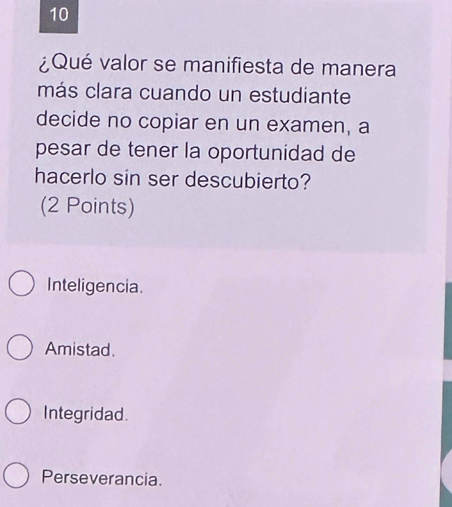 10
¿Qué valor se manifiesta de manera
más clara cuando un estudiante
decide no copiar en un examen, a
pesar de tener la oportunidad de
hacerlo sin ser descubierto?
(2 Points)
Inteligencia.
Amistad.
Integridad.
Perseverancia.